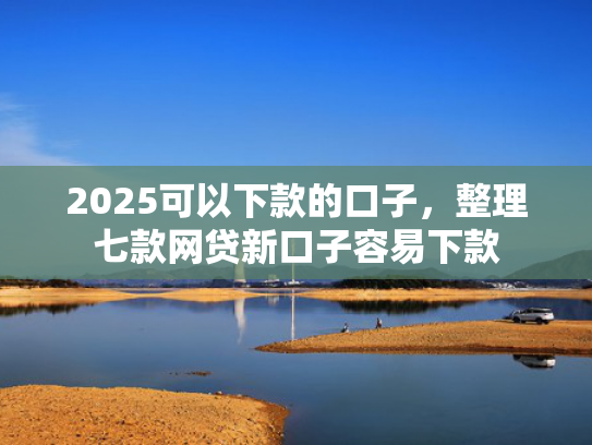 2025可以下款的口子，整理七款网贷新口子容易下款  第1张
