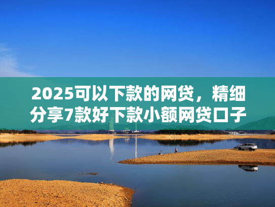 2025可以下款的网贷，精细分享7款好下款小额网贷口子  第1张