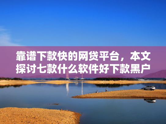 靠谱下款快的网贷平台，本文探讨七款什么软件好下款黑户贷款
