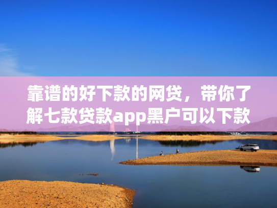 靠谱的好下款的网贷，带你了解七款贷款app黑户可以下款