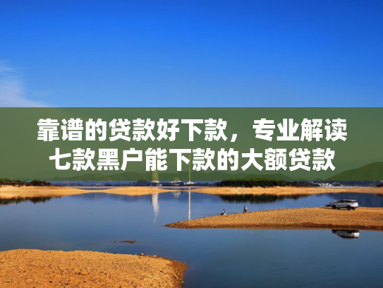 靠谱的贷款好下款，专业解读七款黑户能下款的大额贷款
