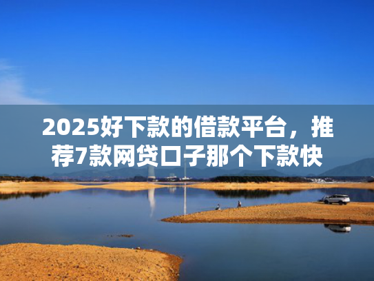 2025好下款的借款平台，推荐7款网贷口子那个下款快