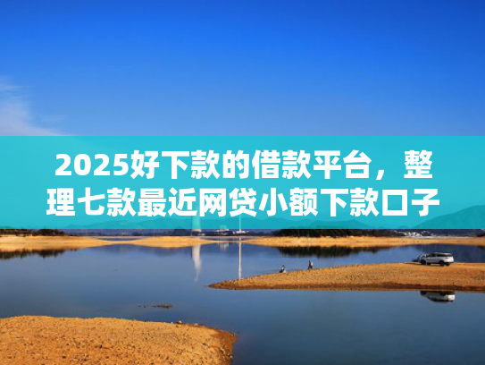 2025好下款的借款平台，整理七款最近网贷小额下款口子